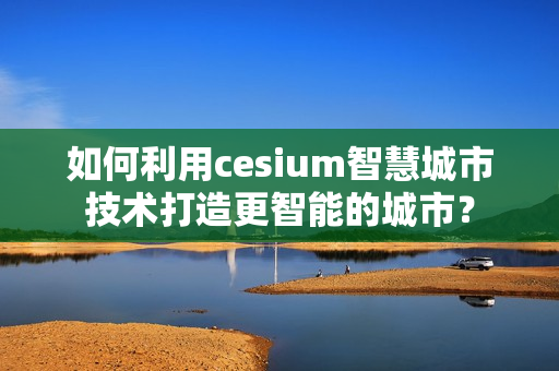 如何利用cesium智慧城市技术打造更智能的城市? 如何利用cesium智慧城市技术打造更智能的城市?